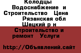 Колодцы. Водоснабжение  и Строительство › Цена ­ 1 000 - Рязанская обл., Шацкий р-н Строительство и ремонт » Услуги   